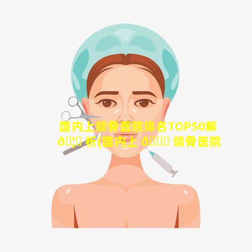 国内上颌骨医院排名TOP50解 🦟 析(国内上 🐛 颌骨医院排名top50解析)